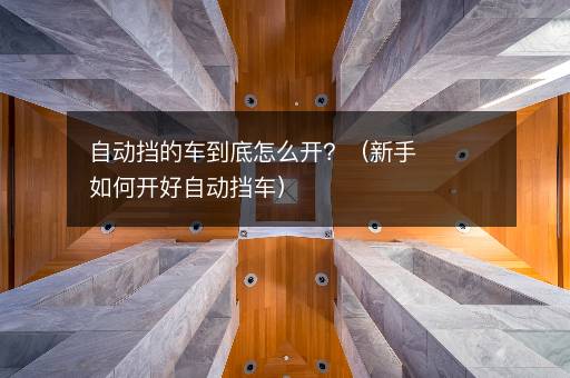 自动挡的车到底怎么开？（新手如何开好自动挡车）
