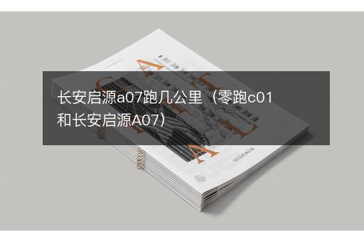 长安启源a07跑几公里（零跑c01和长安启源A07）