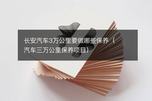长安汽车3万公里要做哪些保养（汽车三万公里保养项目）