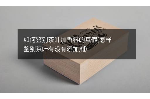 如何鉴别茶叶加香料的真假(怎样鉴别茶叶有没有添加剂)