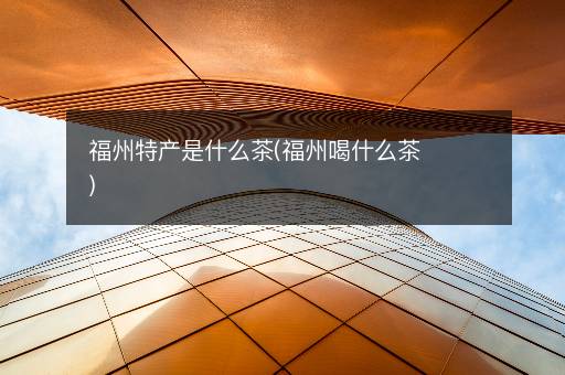 福州特产是什么茶(福州喝什么茶)