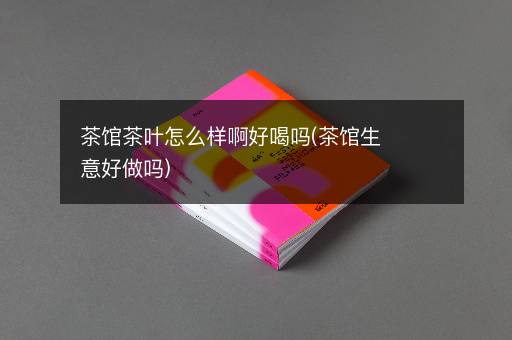 茶馆茶叶怎么样啊好喝吗(茶馆生意好做吗)