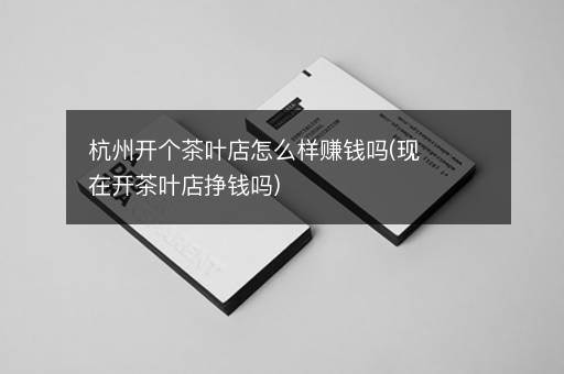 杭州开个茶叶店怎么样赚钱吗(现在开茶叶店挣钱吗)