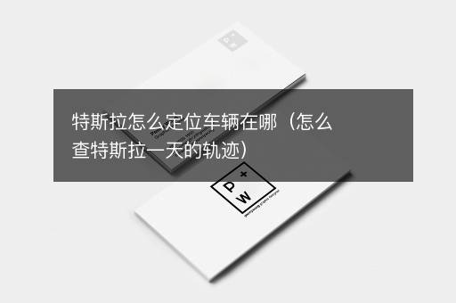 特斯拉怎么定位车辆在哪（怎么查特斯拉一天的轨迹）