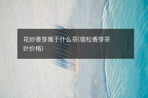 花炒香芽属于什么茶(宿松香芽茶叶价格) 